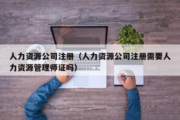 人力资源公司注册（人力资源公司注册需要人力资源管理师证吗）