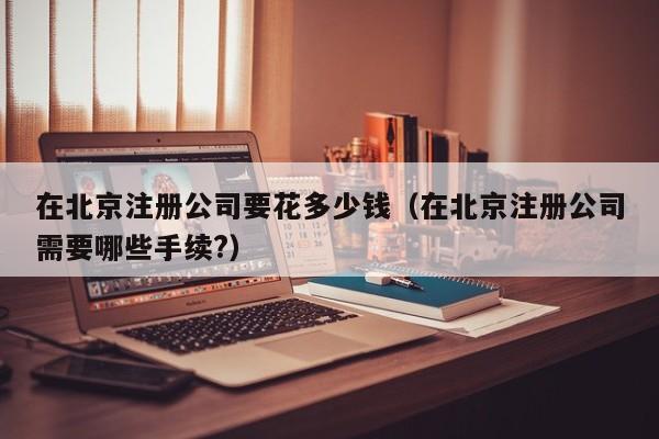在北京注册公司要花多少钱（在北京注册公司需要哪些手续?）