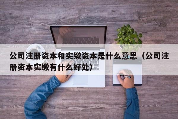 公司注册资本和实缴资本是什么意思（公司注册资本实缴有什么好处）
