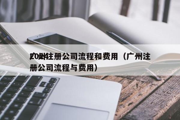 2024
广州注册公司流程和费用（广州注册公司流程与费用）