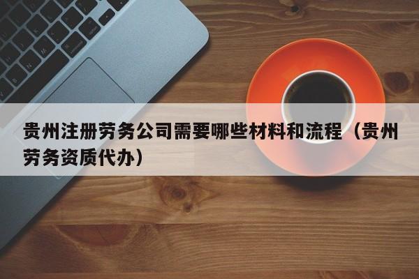 贵州注册劳务公司需要哪些材料和流程（贵州劳务资质代办）
