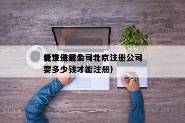 北京注册公司*
低注册资金（北京注册公司要多少钱才能注册）