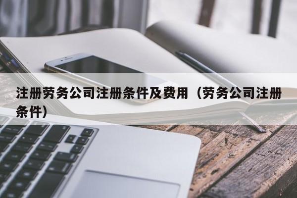 注册劳务公司注册条件及费用（劳务公司注册条件）
