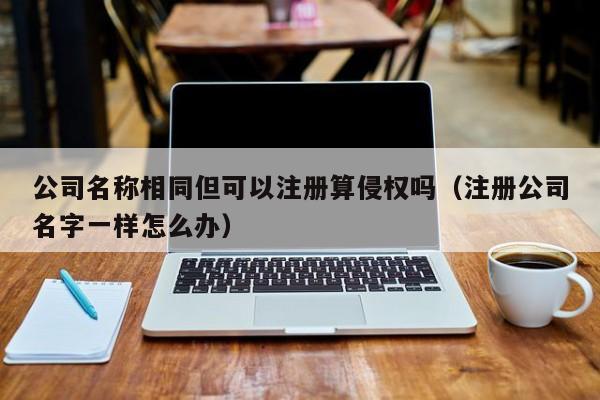 公司名称相同但可以注册算侵权吗（注册公司名字一样怎么办）