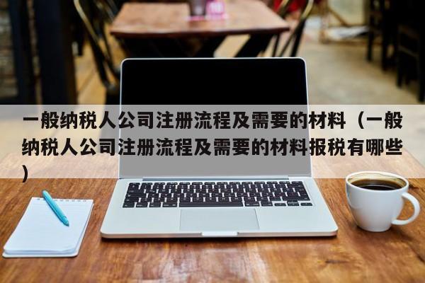 一般纳税人公司注册流程及需要的材料（一般纳税人公司注册流程及需要的材料报税有哪些）