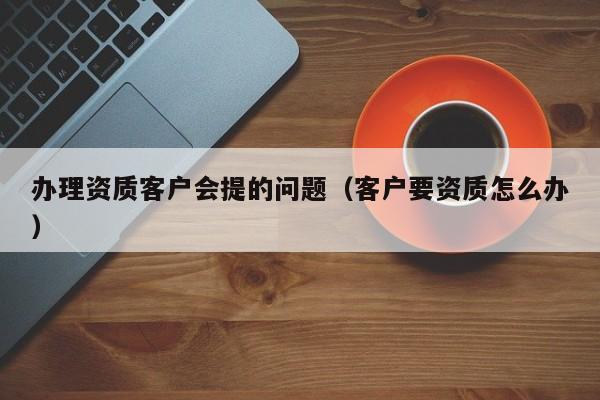 办理资质客户会提的问题（客户要资质怎么办）
