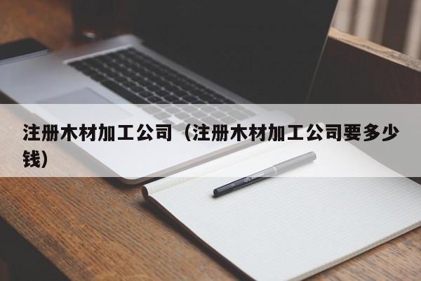 注册木材加工公司（注册木材加工公司要多少钱）