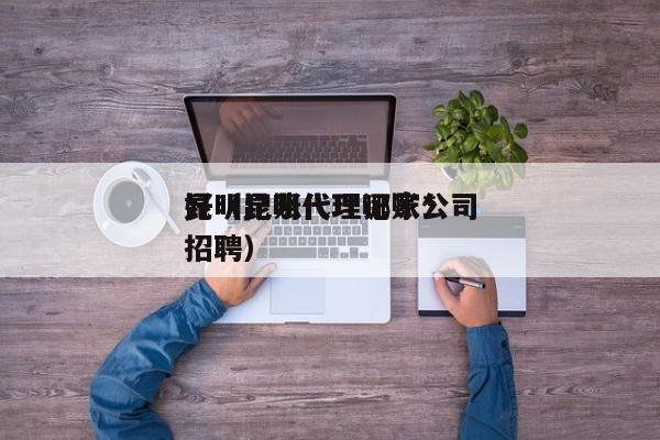 昆明记账代理哪家*
好（昆明代理记账公司招聘）