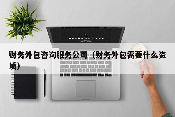 财务外包咨询服务公司（财务外包需要什么资质）