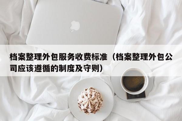 档案整理外包服务收费标准（档案整理外包公司应该遵循的制度及守则）