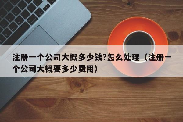 注册一个公司大概多少钱?怎么处理（注册一个公司大概要多少费用）