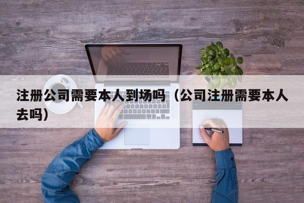 注册公司需要本人到场吗（公司注册需要本人去吗）