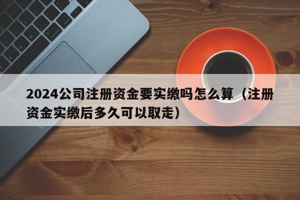 2024公司注册资金要实缴吗怎么算（注册资金实缴后多久可以取走）