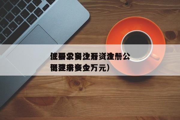 注册公司注册资金*
低要求多少万（注册公司注册资金*
低要求多少万元）