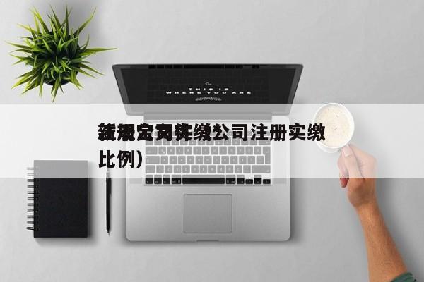 注册公司实缴*
新规定文件（公司注册实缴比例）