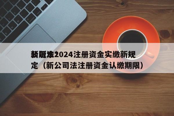 公司法*
新版本2024注册资金实缴新规定（新公司法注册资金认缴期限）