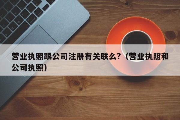 营业执照跟公司注册有关联么?（营业执照和公司执照）