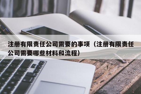 注册有限责任公司需要的事项（注册有限责任公司需要哪些材料和流程）