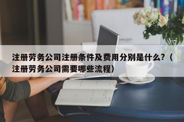 注册劳务公司注册条件及费用分别是什么?（注册劳务公司需要哪些流程）