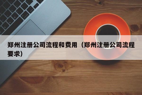 郑州注册公司流程和费用（郑州注册公司流程要求）