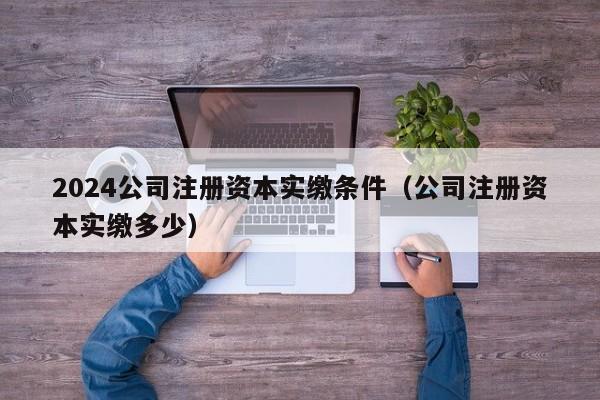 2024公司注册资本实缴条件（公司注册资本实缴多少）