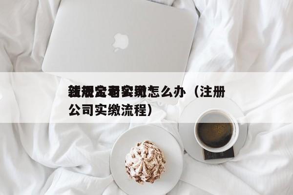 注册公司实缴*
新规定老公司怎么办（注册公司实缴流程）