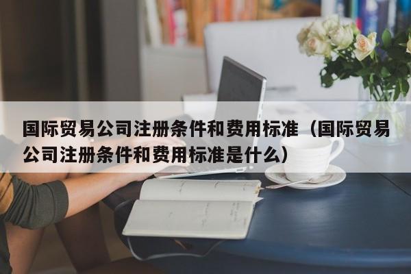 国际贸易公司注册条件和费用标准（国际贸易公司注册条件和费用标准是什么）