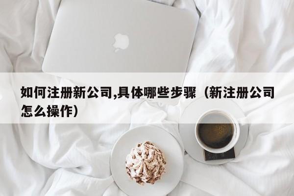如何注册新公司,具体哪些步骤（新注册公司怎么操作）