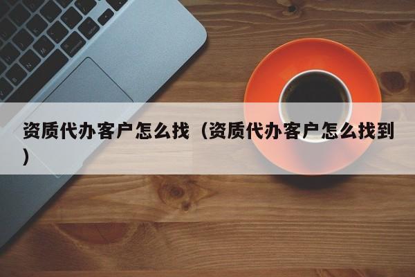 资质代办客户怎么找（资质代办客户怎么找到）