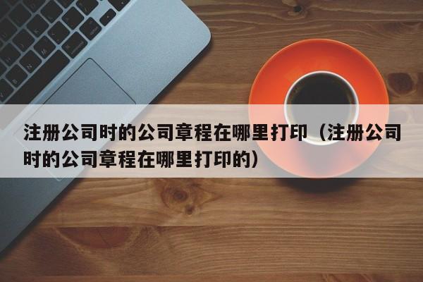 注册公司时的公司章程在哪里打印（注册公司时的公司章程在哪里打印的）