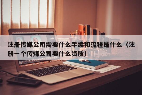 注册传媒公司需要什么手续和流程是什么（注册一个传媒公司要什么资质）