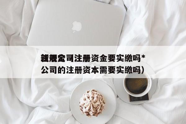 注册公司注册资金要实缴吗*
新规定（注册公司的注册资本需要实缴吗）