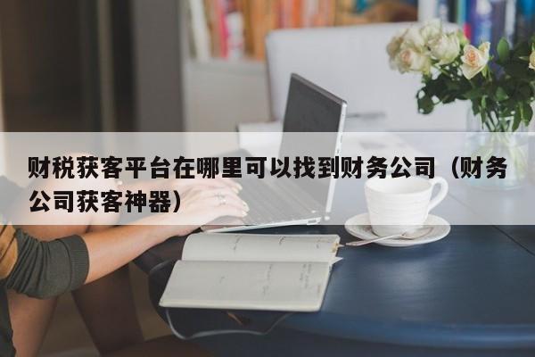 财税获客平台在哪里可以找到财务公司（财务公司获客神器）