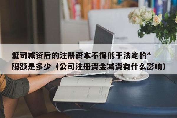 公司减资后的注册资本不得低于法定的*
低限额是多少（公司注册资金减资有什么影响）