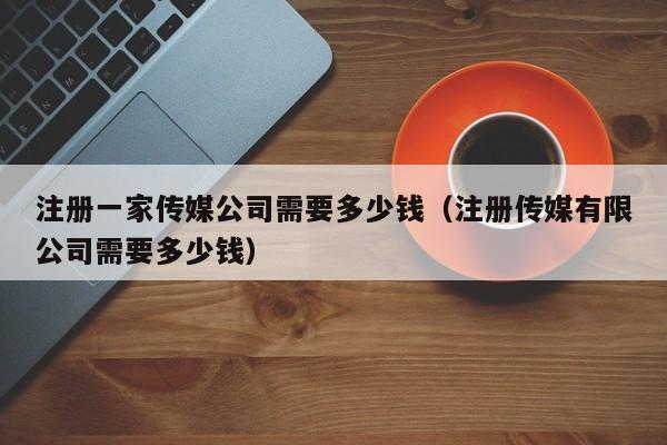 注册一家传媒公司需要多少钱（注册传媒有限公司需要多少钱）