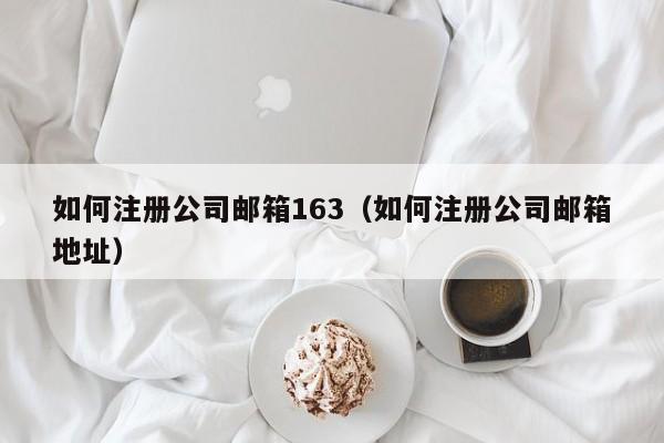 如何注册公司邮箱163（如何注册公司邮箱地址）