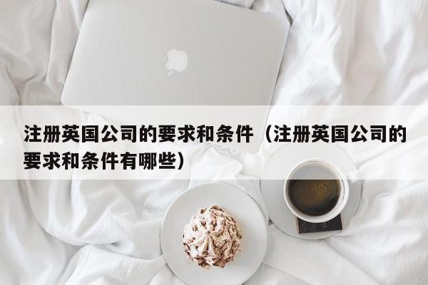 注册英国公司的要求和条件（注册英国公司的要求和条件有哪些）