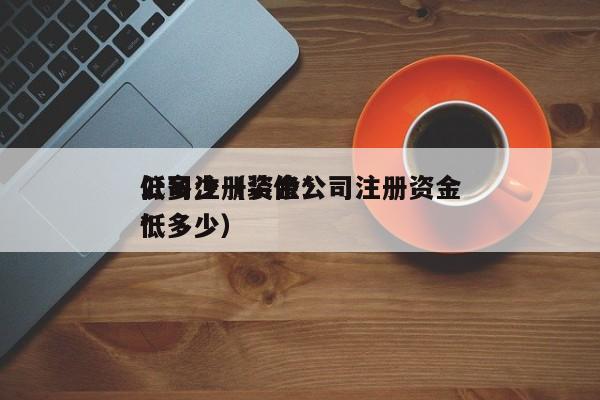 公司注册资金*
低多少（装修公司注册资金*
低多少）
