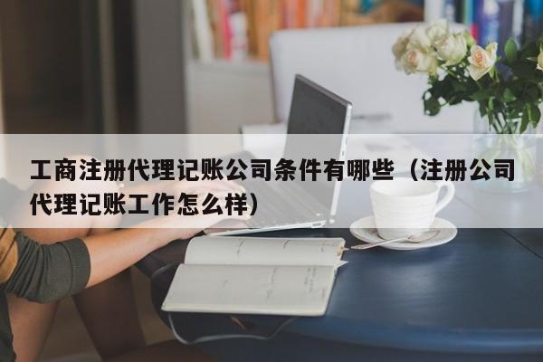 工商注册代理记账公司条件有哪些（注册公司代理记账工作怎么样）
