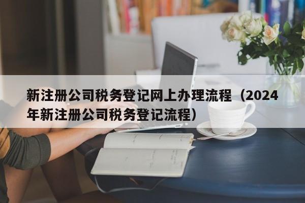 新注册公司税务登记网上办理流程（2024
年新注册公司税务登记流程）