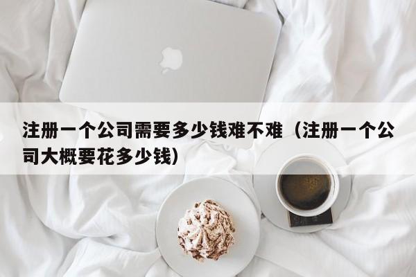 注册一个公司需要多少钱难不难（注册一个公司大概要花多少钱）