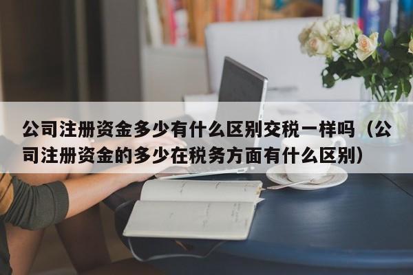 公司注册资金多少有什么区别交税一样吗（公司注册资金的多少在税务方面有什么区别）