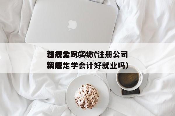 注册公司实缴*
新规定2024（注册公司实缴*
新规定学会计好就业吗）