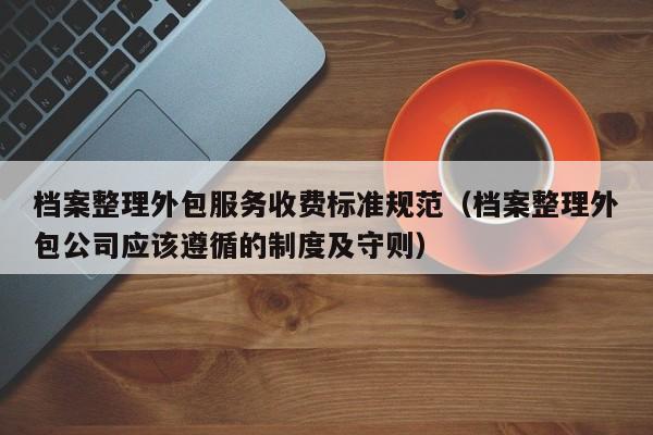 档案整理外包服务收费标准规范（档案整理外包公司应该遵循的制度及守则）