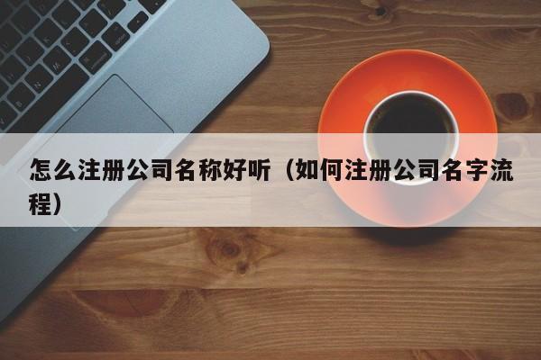 怎么注册公司名称好听（如何注册公司名字流程）