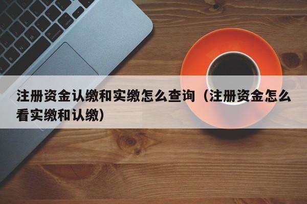 注册资金认缴和实缴怎么查询（注册资金怎么看实缴和认缴）