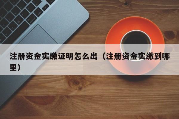 注册资金实缴证明怎么出（注册资金实缴到哪里）