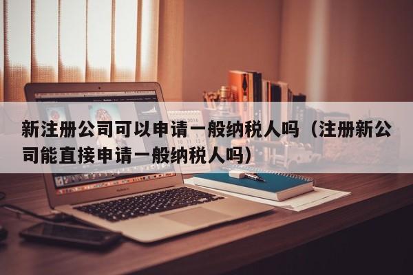 新注册公司可以申请一般纳税人吗（注册新公司能直接申请一般纳税人吗）
