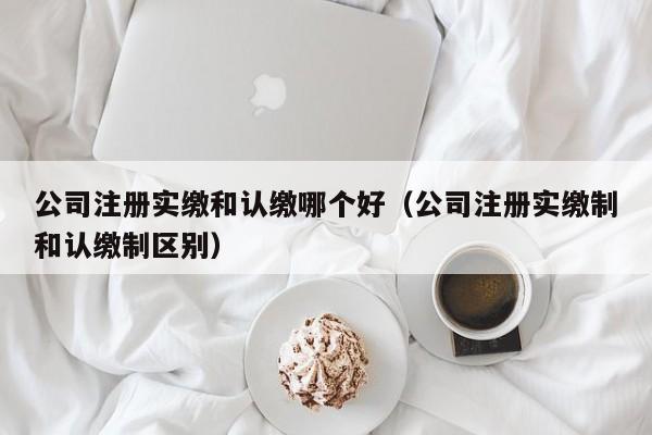 公司注册实缴和认缴哪个好（公司注册实缴制和认缴制区别）