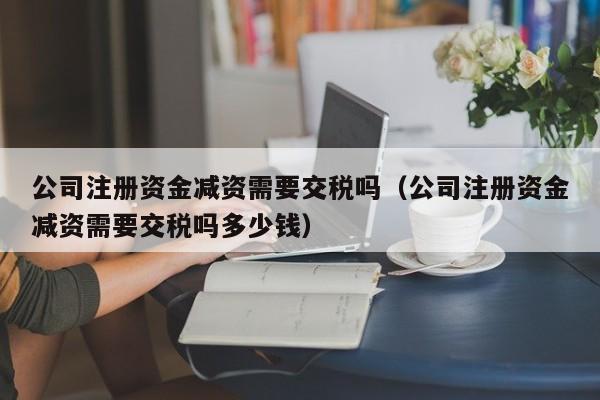 公司注册资金减资需要交税吗（公司注册资金减资需要交税吗多少钱）